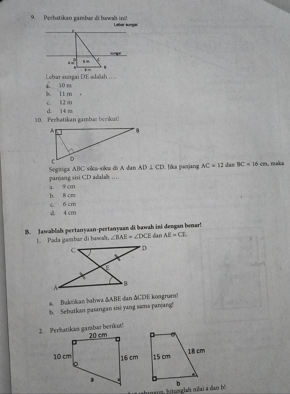 Perhatikan gambar di bawah ini!
Lebar sungai
F
sungai
4 mô 6 m C
A 8 m B
Lebar sungai DE adalah ….
a. 10 m
b. 11 m
c. 12 m
d. 14 m
10. Perhatikan gambar berikut!
Segitiga ABC siku-siku di A dan AD⊥ CD. Jika panjang AC=12 dan BC=16cm , maka
panjang sisi CD adalah …
a. 9 cm
b. 8 cm
c. 6 cm
d. 4 cm
B. Jawablah pertanyaan-pertanyaan di bawah ini dengan benar!
1. Pada gambar di bawah, ∠ BAE=∠ DCE dan AE=CE. 
a. Buktikan bahwa △ ABE dan ∆CDE kongruen!
b. Sebutkan pasangan sisi yang sama panjang!
2. Perhatikan gambar berikut!
rhangun, hitunglah nilai a dan b!