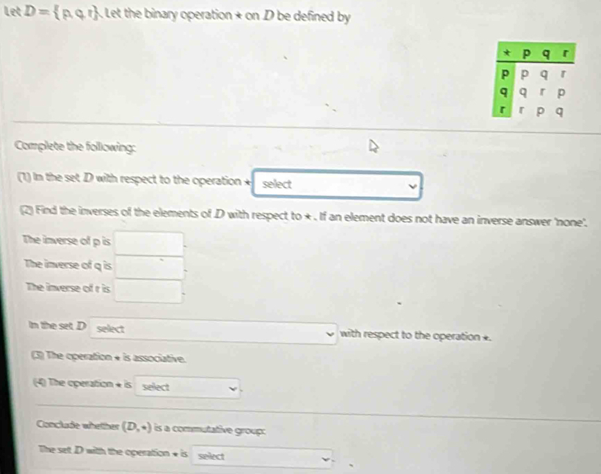 Let D=  p, q. r. Let the binary operation + on D be defined by 
Complete the following: 
1) In the set D with respect to the operation + select 
(2) Find the inverses of the elements of D with respect to +. If an element does not have an inverse answer 'none'. 
The inverse of p is ∴ ∠ ABC=∠ BCD=90°
□  □  
The inverse of q is _  
The inverse of r is □. 
In the set. D select with respect to the operation *. 
()^1() v
(3) The operation + is associative. 
(4) The operation + is select 
Conclude whether (D,+) is a commutative group: 
The set D with the operation + is select