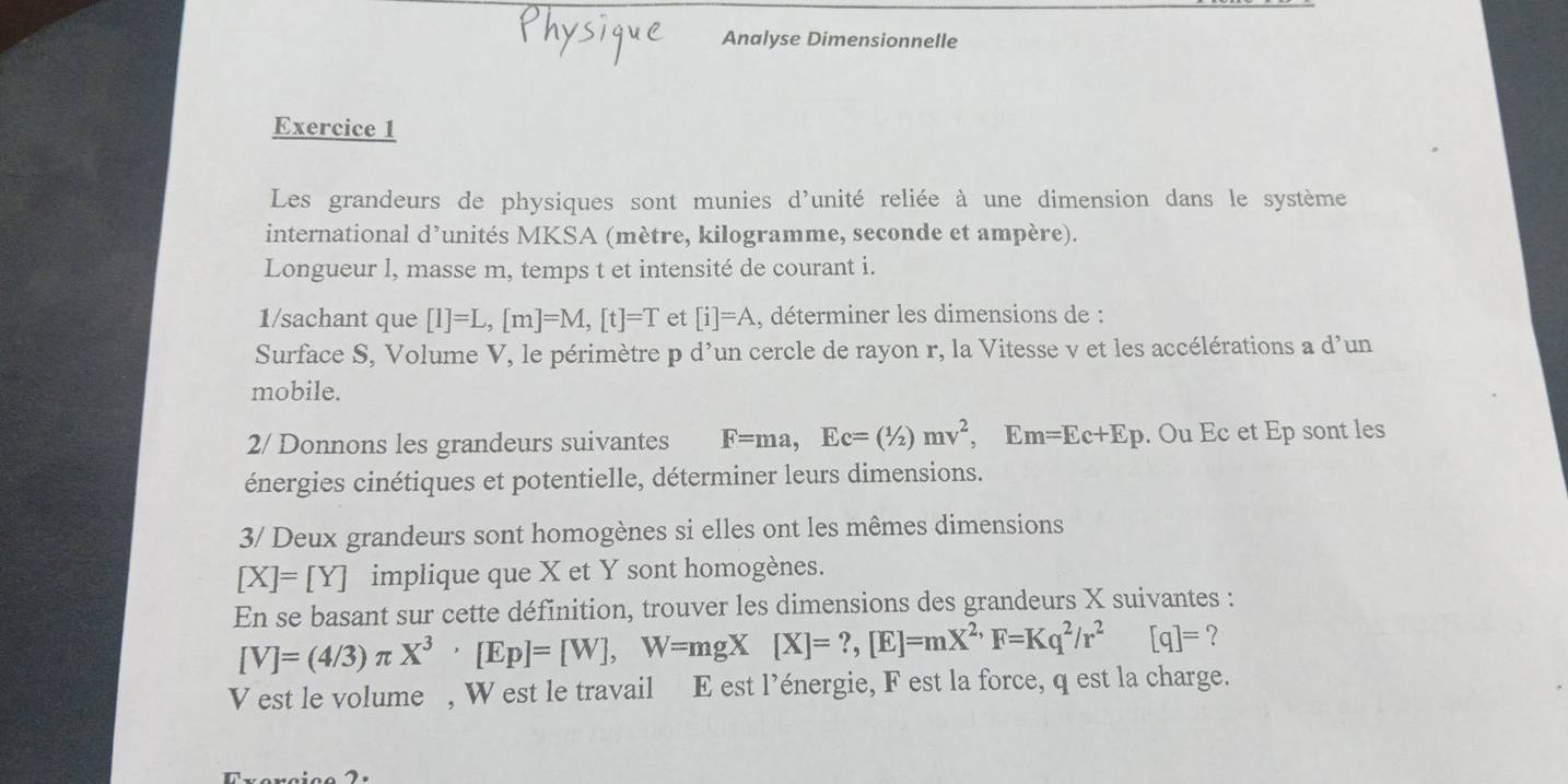 Analyse Dimensionnelle 
Exercice 1 
Les grandeurs de physiques sont munies d'unité reliée à une dimension dans le système 
international d’unités MKSA (mètre, kilogramme, seconde et ampère). 
Longueur l, masse m, temps t et intensité de courant i. 
1/sachant que [1]=L, [m]=M, [t]=T et [i]=A , déterminer les dimensions de : 
Surface S, Volume V, le périmètre p d'un cercle de rayon r, la Vitesse v et les accélérations a d'un 
mobile. 
2/ Donnons les grandeurs suivantes F=ma, Ec=(1/2)mv^2, E m=Ec+Ep. Ou Ec et Ep sont les 
énergies cinétiques et potentielle, déterminer leurs dimensions. 
3/ Deux grandeurs sont homogènes si elles ont les mêmes dimensions
[X]=[Y] implique que X et Y sont homogènes. 
En se basant sur cette définition, trouver les dimensions des grandeurs X suivantes :
[V]=(4/3)π X^3, [Ep]=[W], W=mgX[X]=?, [E]=mX^(2,)F=Kq^2/r^2 [q]= ？ 
V est le volume , W est le travail E est l’énergie, F est la force, q est la charge.