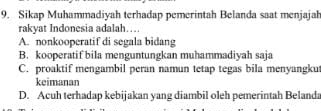 Sikap Muhammadiyah terhadap pemerintah Belanda saat menjajah
rakyat Indonesia adalah…
A. nonkooperatif di segala bidang
B. kooperatif bila menguntungkan muhammadiyah saja
C. proaktif mengambil peran namun tetap tegas bila menyangku
keimanan
D. Acuh terhadap kebijakan yang diambil oleh pemerintah Belanda