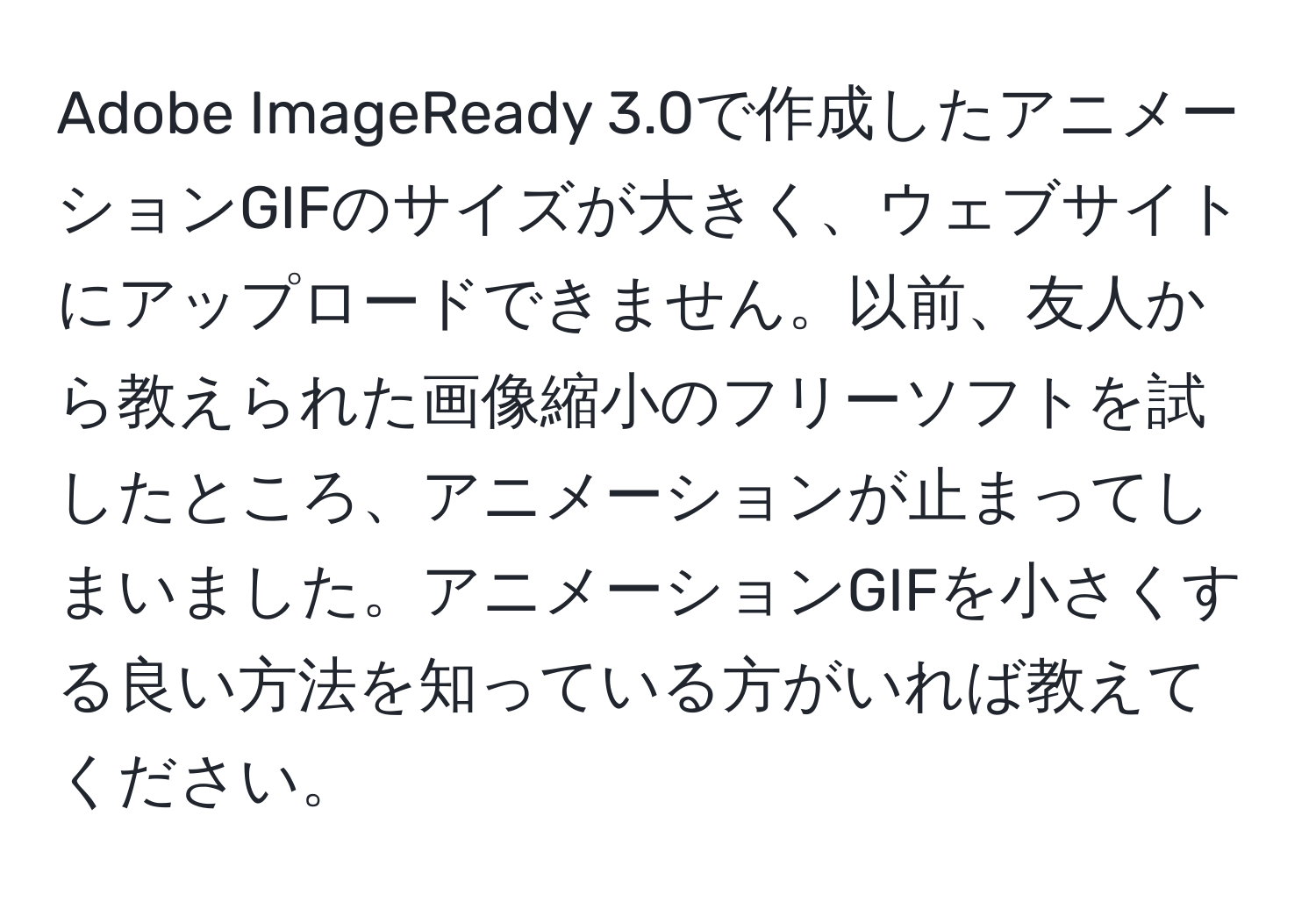 Adobe ImageReady 3.0で作成したアニメーションGIFのサイズが大きく、ウェブサイトにアップロードできません。以前、友人から教えられた画像縮小のフリーソフトを試したところ、アニメーションが止まってしまいました。アニメーションGIFを小さくする良い方法を知っている方がいれば教えてください。