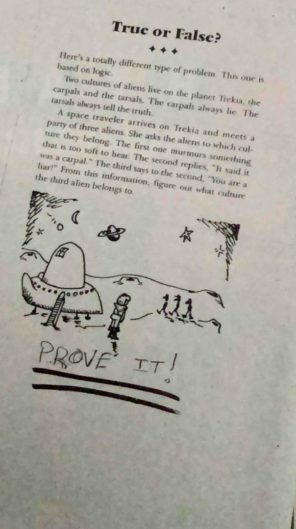 True or False? 
Here's a totally different type of problem. This one is 
based on logic. 
Two cultures of aliens live on the planet Trekia, the 
carpals and the tarsals. The carpals always lie. The 
tarsals always tell the truth. 
A space traveler arrives on Trekia and meets a 
party of three aliens. She asks the aliens to which cul- 
ture they belong. The first one murmurs something 
that is too soft to hear. The second replies, “It said it 
was a carpal.” The third says to the second, “You are a 
liar!" From this information, figure out what culture 
the third alien belongs to.