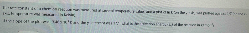 The rate constant of a chemical reaction was measured at several temperature values and a plot of In k (on the y-axis) was plotted against 1/T (on the x - 
axis, temperature was measured in Kelvin). 
If the slope of the plot was -3.46* 10^3K and the y-intercept was 17.1, what is the activation energy (E_A) of the reaction in kJ mol^(-1) ?