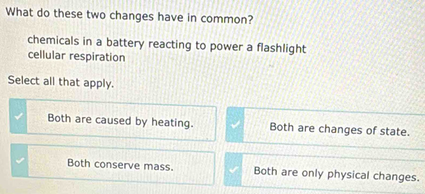 What do these two changes have in common?
chemicals in a battery reacting to power a flashlight
cellular respiration
Select all that apply.
Both are caused by heating. Both are changes of state.
Both conserve mass. Both are only physical changes.