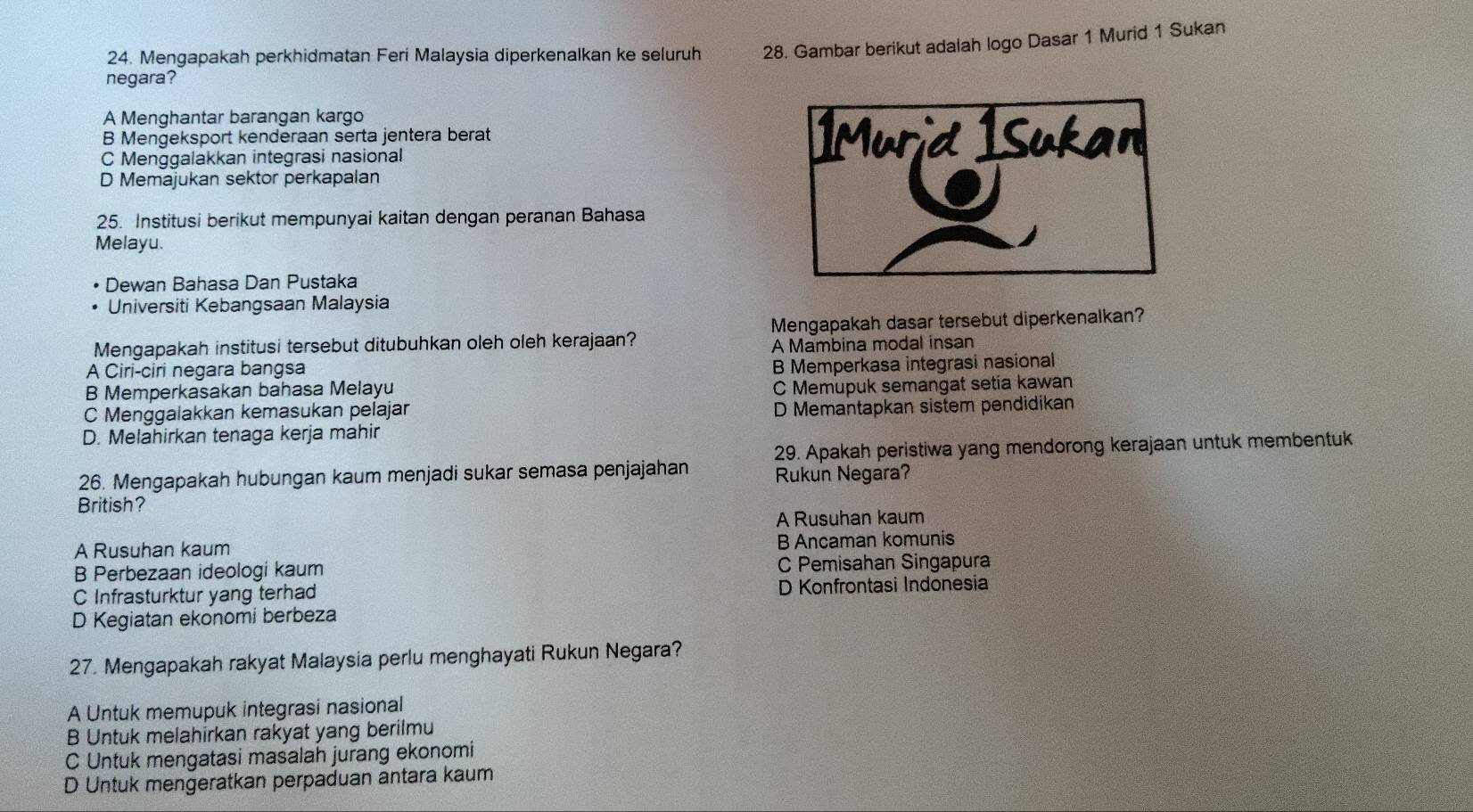 Mengapakah perkhidmatan Feri Malaysia diperkenalkan ke seluruh 28. Gambar berikut adalah logo Dasar 1 Murid 1 Sukan
negara?
A Menghantar barangan kargo
B Mengeksport kenderaan serta jentera berat
C Menggalakkan integrasi nasional
D Memajukan sektor perkapalan
25. Institusi berikut mempunyai kaitan dengan peranan Bahasa
Melayu.
Dewan Bahasa Dan Pustaka
Universiti Kebangsaan Malaysia
Mengapakah dasar tersebut diperkenalkan?
Mengapakah institusi tersebut ditubuhkan oleh oleh kerajaan? A Mambina modal insan
A Ciri-ciri negara bangsa
B Memperkasakan bahasa Melayu B Memperkasa integrasi nasional
C Memupuk semangat setia kawan
C Menggalakkan kemasukan pelajar D Memantapkan sistem pendidikan
D. Melahirkan tenaga kerja mahir
29. Apakah peristiwa yang mendorong kerajaan untuk membentuk
26. Mengapakah hubungan kaum menjadi sukar semasa penjajahan Rukun Negara?
British?
A Rusuhan kaum
A Rusuhan kaum B Ancaman komunis
B Perbezaan ideologi kaum C Pemisahan Singapura
C Infrasturktur yang terhad D Konfrontasi Indonesia
D Kegiatan ekonomi berbeza
27. Mengapakah rakyat Malaysia perlu menghayati Rukun Negara?
A Untuk memupuk integrasi nasional
B Untuk melahirkan rakyat yang berilmu
C Untuk mengatasi masalah jurang ekonomi
D Untuk mengeratkan perpaduan antara kaum