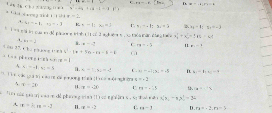 B2 m=1 C. m=-6 D. m=-1;m=6
Cầu 26, Cho phương trình: x^2-4x+m+1=0 (1)
à Giải phương trình (1) khi m=2.
A. x_1=-1;x_2=-3 B. x_1=1;x_2=3 C. x_1=-1;x_2=3 D. x_1=1;x_2=-3
b. Tim giá trị của m đề phương trình (1) có 2 nghiệm X_1,X_2 thóa mãn đẳng thức x_1^(2+x_2^2=5(x_1)+x_2)
A. m=2
B. m=-2
C. m=-3 D. m=3
Câu 27, Cho phương trình x^2-(m+5)x-m+6=0 (1)
. Giải phương trình với m=1 x_1=1;x_2=5
A. x_1=-1;x_2=5 B. x_1=1;x_2=-5 C. x_1=-1;x_2=-5 D.
b. Tìm các giá trị của m đề phương trình (1) có một nghiệm x=-2
A. m=20
B. m=-20 C. m=-15 D. m=-18
c. Tim các giá trị của m đề phương trình (1) có nghiệm x_1,x_2 thoà mān x_1^(2x_2)+x_1x_2^2=24
A. m=3;m=-2 B. m=-2
C. m=3 D. m=-2;m=3