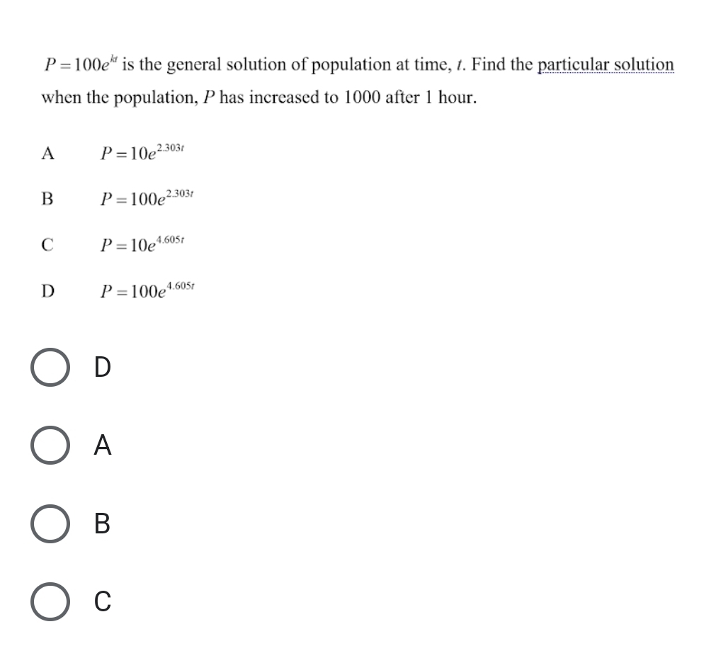 P=100e^(kt) is the general solution of population at time, t. Find the particular solution
when the population, P has increased to 1000 after 1 hour.
A P=10e^(2.303t)
B P=100e^(2.303t)
C P=10e^(4.605t)
D P=100e^(4.605t)
D
A
B
C