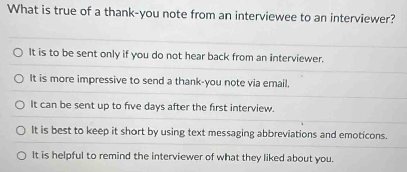 What is true of a thank-you note from an interviewee to an interviewer?
It is to be sent only if you do not hear back from an interviewer.
It is more impressive to send a thank-you note via email.
It can be sent up to five days after the first interview.
It is best to keep it short by using text messaging abbreviations and emoticons.
It is helpful to remind the interviewer of what they liked about you.