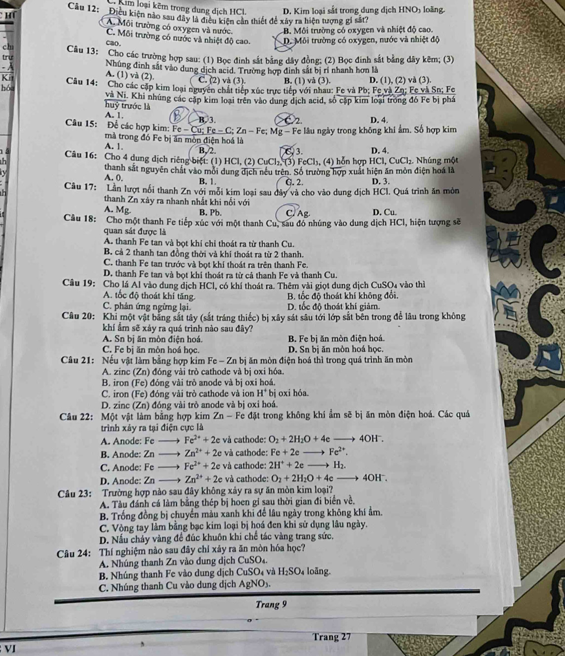 C. Kim loại kêm trong dung dịch HCl. D. Kim loại sắt trong dung dịch HNO5 loãng.
Câu 12: Điều kiện nào sau đây là điều kiện cần thiết để xảy ra hiện tượng gi sắt?
CHT
A. Môi trường có oxygen và nước.
B. Môi trường có oxygen và nhiệt độ cao.
C. Môi trường có nước và nhiệt độ cao. D. Môi trường có oxygen, nước và nhiệt độ
ch
cao.
Câu 13: Cho các trường hợp sau: (1) Bọc đinh sắt bằng dây đồng; (2) Bọc đinh sắt bằng dây kẽm; (3)
trư
- À Nhúng đinh sắt vào dung dịch acid. Trường hợp đinh sắt bị rí nhanh hơn là
A. (1) và (2).
Kit C. (2) và (3). B. (1) và (3). D. (1), (2) và (3).
hóa Câu 14: Cho các cặp kim loại nguyên chất tiếp xúc trực tiếp với nhau: Fe và Pb; Fe và Zn; Fe và Sn; Fe
và Ni. Khi nhúng các cặp kim loại trên vào dung dịch acid, số cặp kim loại trong đó Fe bị phá
huỷ trước là
A. 1. B B. 3. D. 4.
C2
Câu 15: Để các hợp kim: Fe - Cu; Fe - C; Zn - Fe; Mg - Fe lâu ngày trong không khí ẩm. Số hợp kim
mà trong đó Fe bị ăn mòn điện hoá là
A. 1. B, 2.
n à C 3. D. 4.
Câu 16: Cho 4 dung dịch riêng biệt: (1) HCl, (2) CuCl₂, (3) FeCl₃, (4) hỗn hợp HCl, CuCl₂. Nhúng một
h
thanh sắt nguyên chất vào mỗi dung địch nều trên. Số trường hợp xuất hiện ăn mòn điện hoá là
ty A. 0. B. 1. G. 2. D. 3.
Câu 17: Lần lượt nổi thanh Zn với mỗi kim loại sau dây và cho vào dung dịch HCl. Quá trình ăn mỏn
thanh Zn xày ra nhanh nhất khi nối với
A. Mg
B. Pb. C. Ag. D. Cu.
Câu 18: Cho một thanh Fe tiếp xúc với một thanh Cu, sau đó nhúng vào dung dịch HCl, hiện tượng sẽ
quan sát được là
A. thanh Fe tan và bọt khí chi thoát ra từ thanh Cu.
B. cả 2 thanh tan đồng thời và khí thoát ra từ 2 thanh.
C. thanh Fe tan trước và bọt khí thoát ra trên thanh Fe.
D. thanh Fe tan và bọt khí thoát ra từ cả thanh Fe và thanh Cu.
Câu 19: Cho lá Al vào dung dịch HCl, có khí thoát ra. Thêm vài giọt dung dịch CuSO4 vào thì
A. tốc độ thoát khí tăng. B. tốc độ thoát khí không đổi.
C. phân ứng ngừng lại. D. tốc độ thoát khí giảm.
Câu 20: Khi một vật bằng sắt tây (sắt tráng thiếc) bị xây sát sâu tới lớp sắt bên trong để lâu trong không
khí ẩm sẽ xảy ra quá trình nào sau đây?
A. Sn bị ăn mòn điện hoá. B. Fe bị ăn mòn điện hoá.
C. Fe bị ăn mòn hoá học. D. Sn bị ăn mòn hoá học.
Câu 21: Nếu vật làm bằng hợp kim Fe - Zn bị ăn mòn điện hoá thì trong quá trình ăn mòn
A. zinc (Zn) đóng vài trò cathode và bị oxi hóa.
B. iron (Fe) đóng vài trò anode và bị oxi hoá.
C. iron (Fe) đóng vài trò cathode và ion H^+bi oxi hóa.
D. zinc (Zn) đóng vài trò anode và bị oxi hoá.
Câu 22: Một vật làm bằng hợp kim Zn - Fe đặt trong không khí ẩm sẽ bị ăn mòn điện hoá. Các quá
trình xảy ra tại điện cực là
A. Anode: Fe _ Fe^(2+)+2e và cathode: O_2+2H_2O+4e 4O1 1^-
B. Anode: Zn →→ Zn^(2+)+2e và cathode: Fe+2e_  Fe^(2+).
C. Anode: Fe Fe^(2+)+2e và cathode: 2H^++2e _  H_2.
D. Anode: Zn Zn^(2+)+2e và cathode: O_2+2H_2O+4e 4OH⁻.
Câu 23: Trường hợp nào sau đây không xây ra sự ăn mòn kim loại?
A. Tàu đánh cá làm bằng thép bị hoen gỉ sau thời gian đi biển về.
B. Trống đồng bị chuyển màu xanh khi để lâu ngày trong không khí ẩm.
C. Vòng tay làm bằng bạc kim loại bị hoá đen khi sử dụng lâu ngày.
D. Nấu chảy vàng để đúc khuôn khi chế tác vàng trang sức,
Câu 24: Thí nghiệm nào sau đây chỉ xảy ra ăn mòn hóa học?
A. Nhúng thanh Zn vào dung dịch CuSO₄.
B. Nhúng thanh Fe vào dung dịch CuSO₄ và H_2SO_4 4 loãng.
C. Nhúng thanh Cu vào dung dịch AgNO₃.
Trang 9
Trang 27
VI