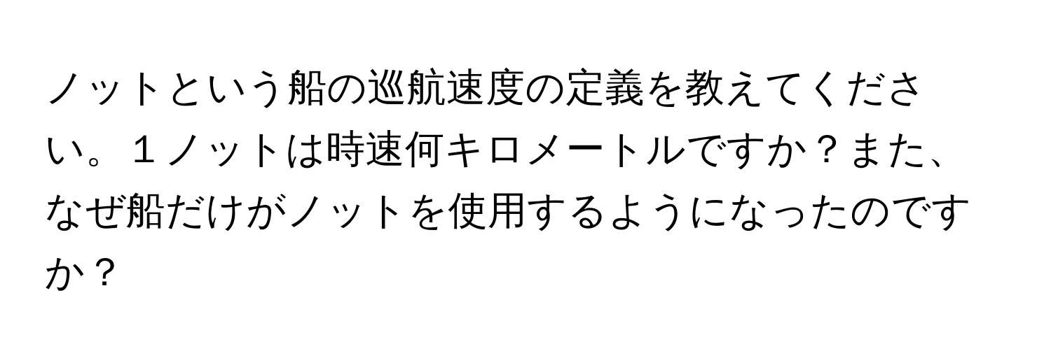 ノットという船の巡航速度の定義を教えてください。１ノットは時速何キロメートルですか？また、なぜ船だけがノットを使用するようになったのですか？