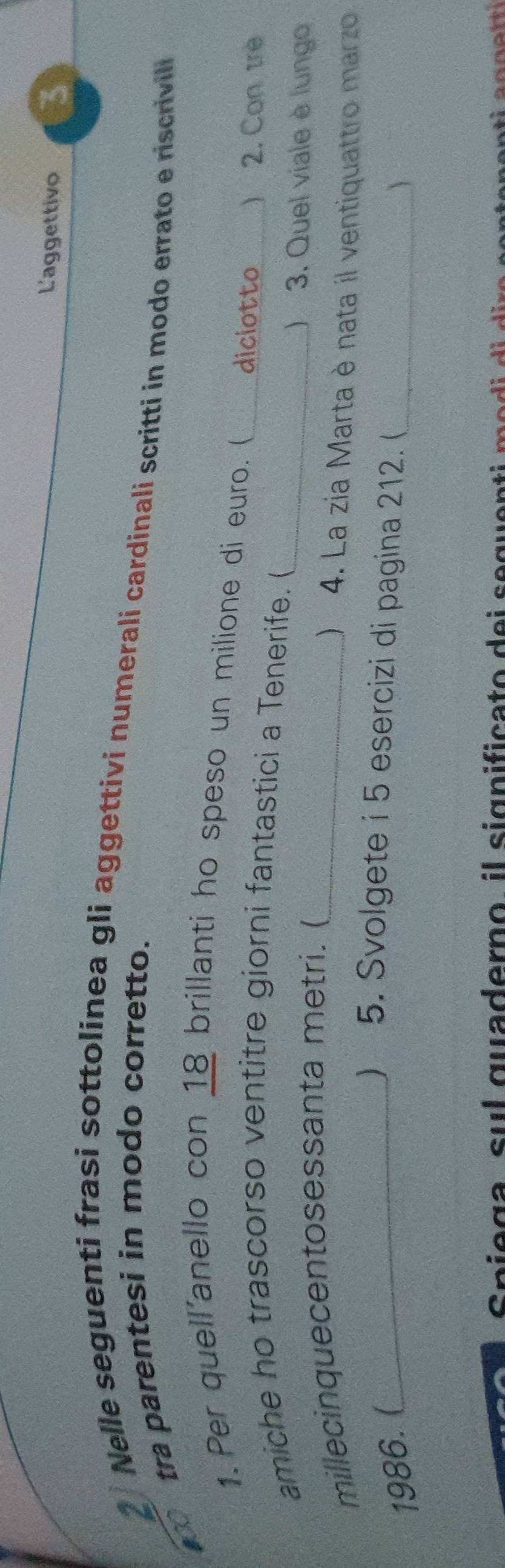 L'aggettivo 3 
2 
Nelle seguenti frasi sottolinea gli aggettivi numerali cardinali scritti in modo errato e riscrivil 
10o 
tra parentesi in modo corretto. 
1. Per quell'anello con 18 brillanti ho speso un milione di euro. ( diciotto _) 2. Con trè 
amiche ho trascorso ventitre giorni fantastici a Tenerife. (_ 
millecinquecentosessanta metri. (_ 
) 3. Quel viale è lungo 
 4. La zia Marta è nata il ventiquattro marzo 
1986.(_ 
) 5. Svolgete i 5 esercizi di pagina 212. (_ 
S a g a s ul quaderno il significato d e i s e que n t i e