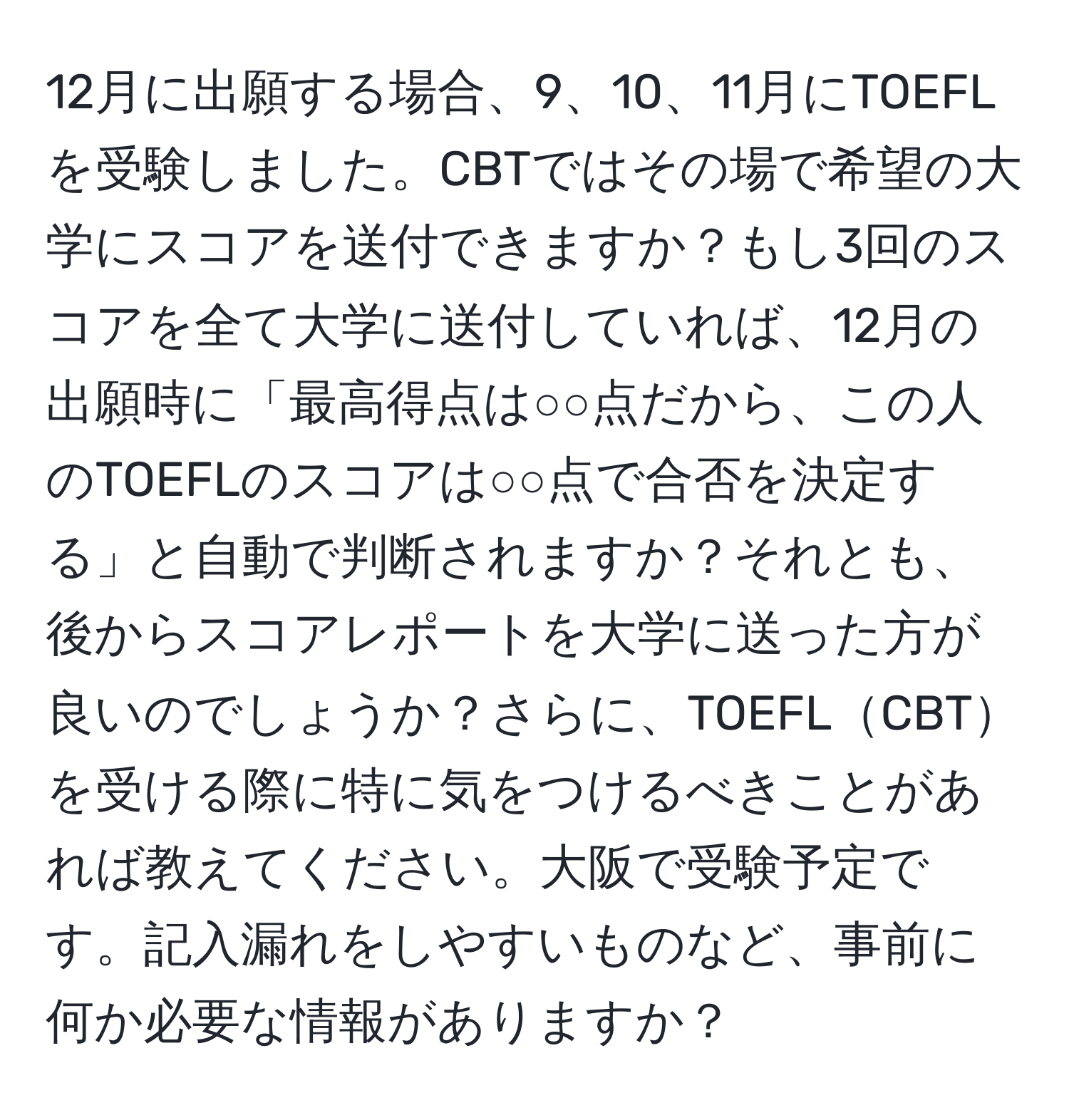 12月に出願する場合、9、10、11月にTOEFLを受験しました。CBTではその場で希望の大学にスコアを送付できますか？もし3回のスコアを全て大学に送付していれば、12月の出願時に「最高得点は○○点だから、この人のTOEFLのスコアは○○点で合否を決定する」と自動で判断されますか？それとも、後からスコアレポートを大学に送った方が良いのでしょうか？さらに、TOEFLCBTを受ける際に特に気をつけるべきことがあれば教えてください。大阪で受験予定です。記入漏れをしやすいものなど、事前に何か必要な情報がありますか？