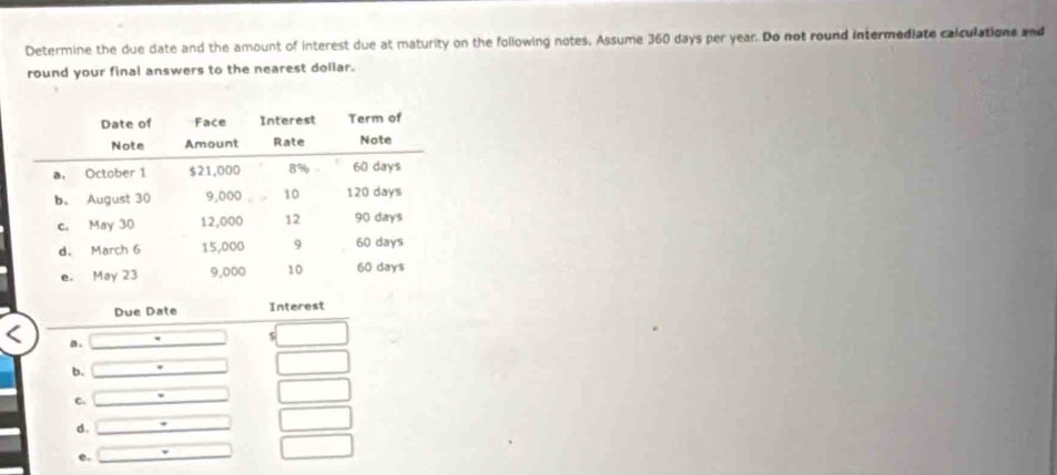 Determine the due date and the amount of interest due at maturity on the following notes. Assume 360 days per year. Do not round intermediate calculations and 
round your final answers to the nearest dollar. 
Due Date Interest 
a . 
b. 
C. 
d. 
e.