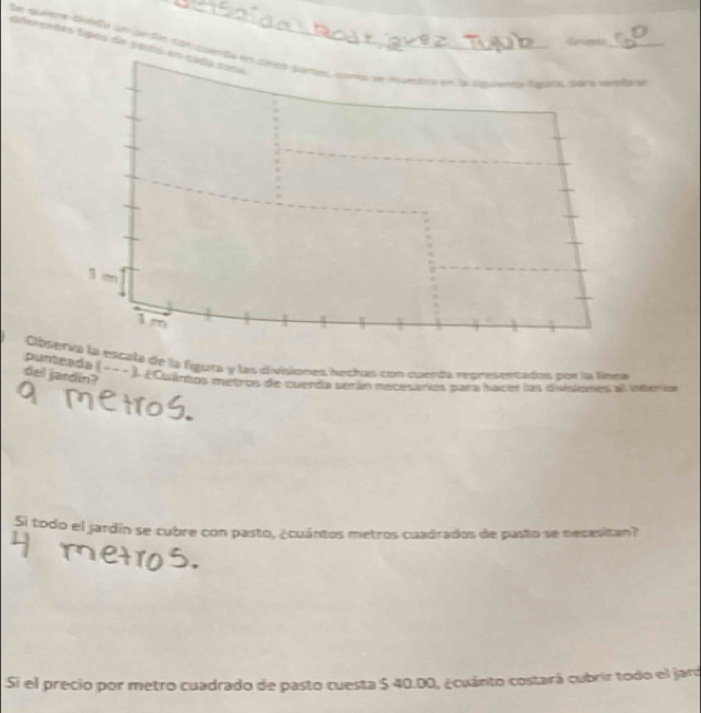 Sfereaés tisko de saut 
Ser quient cinéd un ardín cgn cu Aguaras ciae ta marrlar ín 
Obs escala de la figura y las divisiones hothas con cueda representados por la linea 
del jardin? 
punteada (-- - ) ¿ Cuántos metros de cuerda serán mecesarios para hacer las divisiones al inter cn 
Si todo el jardín se cubre con pasto, ¿cuántos metros cuadrados de pasto se mecesitan? 
Si el precio por metro cuadrado de pasto cuesta $ 40.00, ¿cuánto costará cubrir todo el jaro