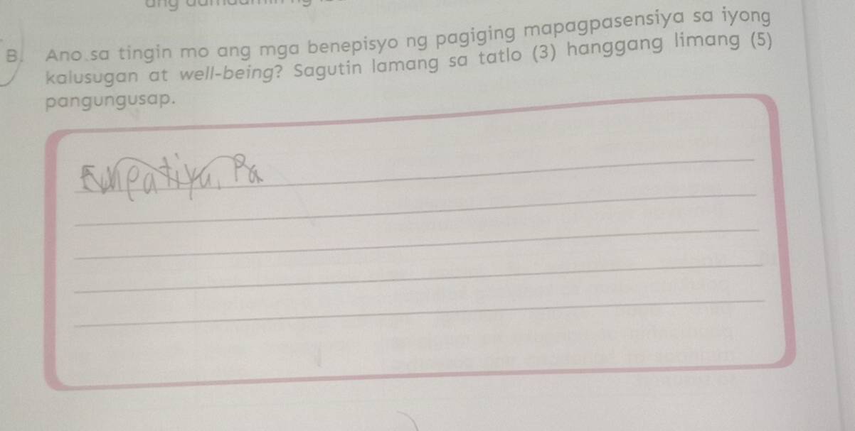 Ano sa tingin mo ang mga benepisyo ng pagiging mapagpasensiya sa iyong 
kalusugan at well-being? Sagutin lamang sa tatlo (3) hanggang limang (5) 
pangungusap. 
_ 
_ 
_ 
_ 
_