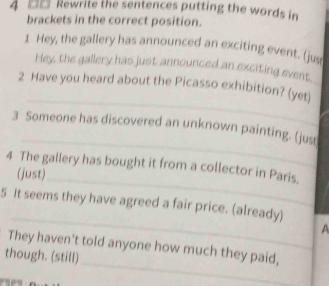 4 ■ Rewrite the sentences putting the words in 
brackets in the correct position. 
1 Hey, the gallery has announced an exciting event. (jus 
Hey, the gallery has just announced an exciting event, 
_ 
2 Have you heard about the Picasso exhibition? (yet) 
_ 
3 Someone has discovered an unknown painting. (just 
4 The gallery has bought it from a collector in Paris. 
(just)_ 
_ 
5 It seems they have agreed a fair price. (already) 
A 
_ 
_ 
They haven't told anyone how much they paid, 
though. (still)