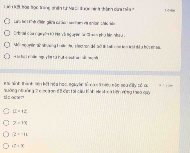 Liên kết hóa học trong phân tử NaCl được hình thành dựa trên * 1 điểm
Lực hút tĩnh điện giữa cation sodium và anion chloride.
Orbital của nguyên tứ Na và nguyên tử Cl xen phú lẫn nhau .
Mỗi nguyên tử nhường hoặc thu electron để trở thành các ion trái dầu hút nhau.
Hai hạt nhân nguyên tứ hút electron rất mạnh.
Khi hình thành liên kết hóa học, nguyên tử có số hiệu nào sau đây có xu * 1 điểm
hướng nhường 2 electron để đạt tới cấu hình electron bền vững theo quy
tắc octet?
(Z=12).
(Z=10).
(Z=11).
(Z=9).