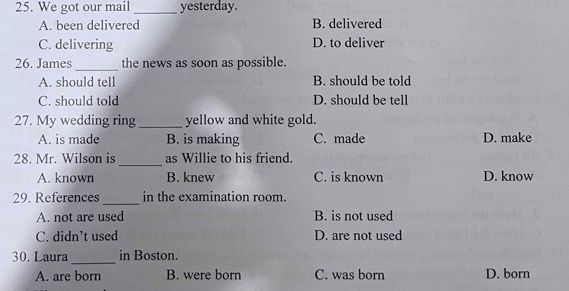 We got our mail _yesterday.
A. been delivered B. delivered
C. delivering D. to deliver
26. James_ the news as soon as possible.
A. should tell B. should be told
C. should told D. should be tell
27. My wedding ring _yellow and white gold.
A. is made B. is making C. made D. make
_
28. Mr. Wilson is as Willie to his friend.
A. known B. knew C. is known D. know
_
29. References in the examination room.
A. not are used B. is not used
C. didn’t used D. are not used
30. Laura_ in Boston.
A. are born B. were born C. was born D. born