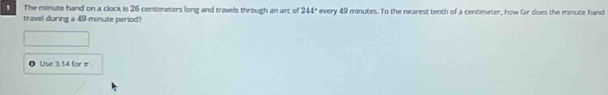 The minute hand on a clock is 26 centimeters long and travels through an arc of 244° every 49 minutes. To the nearest tenth of a centimeter, how far does the minute hand 
travel during a 49-minute period? 
Use 3. 14 for π