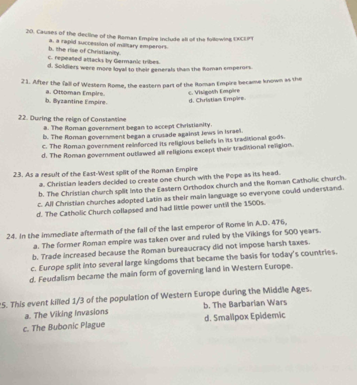 Causes of the decline of the Roman Empire include all of the following EXCEPT
a. a rapid succession of military emperors.
b. the rise of Christianity.
c. repeated attacks by Germanic tribes.
d. Soldiers were more loyal to their generals than the Roman emperors.
21. After the fall of Western Rome, the eastern part of the Roman Empire became known as the
a. Ottoman Empire.
c. Visigoth Empire
b. Byzantine Empire.
d. Christian Empire.
22. During the reign of Constantine
a. The Roman government began to accept Christianity.
b. The Roman government began a crusade against Jews in Israel.
c. The Roman government reinforced its religious beliefs in its traditional gods.
d. The Roman government outlawed all religions except their traditional religion.
23. As a resu!t of the East-West split of the Roman Empire
a. Christian leaders decided to create one church with the Pope as its head.
b. The Christian church split Into the Eastern Orthodox church and the Roman Catholic church.
c. All Christian churches adopted Latin as their main language so everyone could understand.
d. The Catholic Church collapsed and had little power until the 1500s.
24. In the immediate aftermath of the fall of the last emperor of Rome in A.D. 476,
a. The former Roman empire was taken over and ruled by the Vikings for 500 years.
b. Trade increased because the Roman bureaucracy did not impose harsh taxes.
c. Europe split into several large kingdoms that became the basis for today's countries.
d. Feudalism became the main form of governing land in Western Europe.
5. This event killed 1/3 of the population of Western Europe during the Middle Ages.
a. The Viking Invasions b. The Barbarian Wars
c. The Bubonic Plague d. Smailpox Epidemic