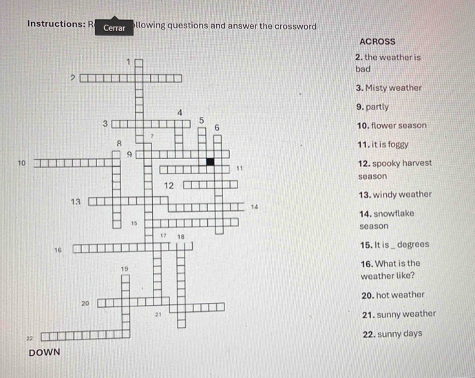 Instructions: R Cerrar llowing questions and answer the crossword 
ACROSS 
2. the weather is 
bad 
3. Misty weather 
9. partly 
10. flower season 
11. it is foggy 
12. spooky harvest 
season 
13. windy weather 
14. snowflake 
season 
15. It is _degrees 
16. What is the 
weather like? 
20. hot weather 
21. sunny weather 
22. sunny days