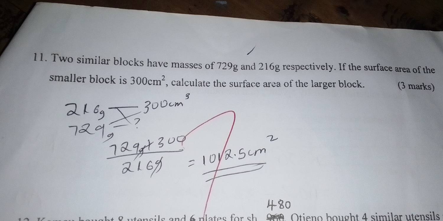 Two similar blocks have masses of 729g and 216g respectively. If the surface area of the 
smaller block is 300cm^2 , calculate the surface area of the larger block. 
(3 marks) 
s and 6 plates for sh 900 Otieno bought 4 similar utensils