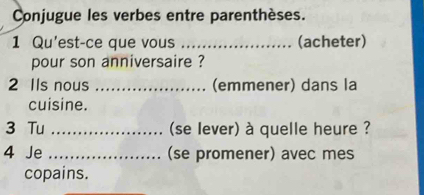 Conjugue les verbes entre parenthèses. 
1 Qu'est-ce que vous _(acheter) 
pour son anniversaire ? 
2 IIs nous _(emmener) dans la 
cuisine. 
3 Tu _(se lever) à quelle heure ? 
4 Je _(se promener) avec mes 
copains.