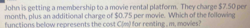 John is getting a membership to a movie rental platform. They charge $7.50 per
month, plus an additional charge of $0.75 per movie. Which of the following 
functions below represents the cost C(m) for renting , m, movies?