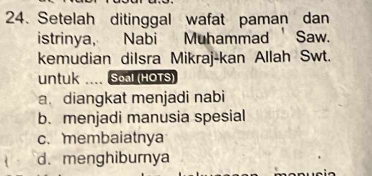 Setelah ditinggal wafat paman dan
istrinya, Nabi Muhammad Saw.
kemudian dilsra Mikraj-kan Allah Swt.
untuk .... Soal (HOTS)
a. diangkat menjadi nabi
b. menjadi manusia spesial
c. membaiatnya
d. menghiburnya