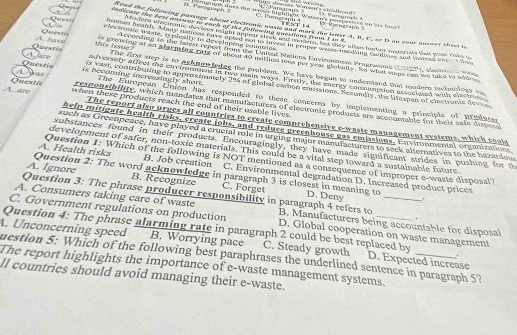 CParagraph 3
Wler discuss Watson's childhood? D. Paragraph 4
B. Paragraph 2  ragraph does the writer highlight Watson's perspective on his fans?
C. Paragraph 4 TEST 14
indicate the best answer to each of the following questions from 1 to 8.
Read the following passage about electronic waste and mark the letter A, B, C, or D on your answer sheet to
D. Parägraph 5
is electronic waste, typically to developing countries
Modern electronic devices might appear sleek and modern, but they often harbor materials that pose risks to
Qu e sn human health. Many nations have opted not to invest in proper waste-handling facilities and instead ext  t thei
Questic  According to the latest report from the United Nations Environment Programme (UNEP), electros  waste
A. have this issue? is growing at an alarming rate of about 40 million tons per year globally. So what steps can we take to addre
Questio The first step is to acknowledge the problem. We have begun to understand that modern technology cm
Questio is becoming increasingly short.
adversely affect the environment in two main ways. Firstly, the energy consumption associated with electrone
AJare is vast, contributing to approximately 2% of global earbon emissions. Secondly, the lifespan of electronic device
Apas The European Union has responded to these concerns by implementing a principle of producer
A. are when these products reach the end of their usable lives.
Questic responsibility, which mandates that manufacturers of electronic products are accountable for their safe disposa
The report also urges all countries to create comprehensive e-waste management systems, which could
help mitigate health risks, create jobs, and reduce greenhouse gas emissions. Environmental organizations
such as Greenpeace, have played a crucial role in urging major manufacturers to seck alternatives to the hazardous
substances found in their products. Encouragingly, they have made significant strides in pushing for th
development of safer, non-toxic materials. This could be a vital step toward a sustainable future.
Question 1: Which of the following is NOT mentioned as a consequence of improper e-waste disposal?
A. Health risks B. Job creation C. Environmental degradation D. Increased product prices
Question 2: The word acknowledge in paragraph 3 is closest in meaning to
A. Ignore B. Recognize C. Forget
Question 3: The phrase producer responsibility in paragraph 4 refers to
D. Deny
A. Consumers taking care of waste B. Manufacturers being accountable for disposal
、
C. Government regulations on production D. Global cooperation on waste management
Question 4: The phrase alarming rate in paragraph 2 could be best replaced by .
A. Unconcerning speed B. Worrying pace C. Steady growth D. Expected increase
uestion 5: Which of the following best paraphrases the underlined sentence in paragraph 5?
The report highlights the importance of e-waste management systems,_
ll countries should avoid managing their e-waste.