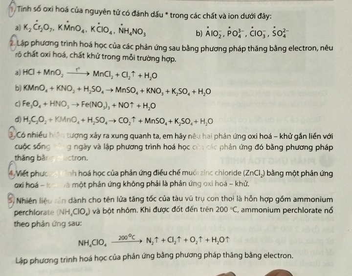 Tính số oxi hoá của nguyên tử có đánh dấu * trong các chất và ion dưới đây:
a) K_2Cr_2O_7,KMnO_4,Kdot CIO_4,dot NH_4NO_3 b) dot AlO_2^(-,dot P)O_4^((3-),dot C)lO_3^(-,dot S)O_4^((2-)
2 Lập phương trình hoá học của các phản ứng sau bằng phương pháp thăng bằng electron, nêu
rõ chất oxi hoá, chất khử trong mỗi trường hợp.
a) HCl+MnO_2)xrightarrow r°MnCl_2+Cl_2uparrow +H_2O
b) KMnO_4+KNO_2+H_2SO_4to MnSO_4+KNO_3+K_2SO_4+H_2O
C) Fe_3O_4+HNO_3to Fe(NO_3)_3+NOuparrow +H_2O
d) H_2C_2O_2+KMnO_4+H_2SO_4to CO_2uparrow +MnSO_4+K_2SO_4+H_2O
3, Có nhiều hiện tượng xảy ra xung quanh ta, em hãy nêu hai phản ứng oxi hoá - khử gắn liền với
cuộc sống g ngày và lập phương trình hoá học của các phản ứng đó bằng phương pháp
thǎng bǎn ctron.
4 Viết phực nh hoá học của phản ứng điều chế muối zinc chioride (ZnCl_2) bằng một phản ứng
oxi hoá - k và một phản ứng không phải là phản ứng oxi hoá - khử,
S, Nhiên liệu tần dành cho tên lửa tăng tốc của tàu vũ trụ con thoi là hỗn hợp gồm ammonium
perchlorate (NH_4ClO_4) và bột nhôm. Khi được đốt đến trên 200°C , ammonium perchlorate nổ
theo phản ứng sau:
NH_4ClO_4xrightarrow 200°CN_2uparrow +Cl_2uparrow +O_2uparrow +H_2Ouparrow
Lập phương trình hoá học của phản ứng bằng phương pháp thăng bằng electron.