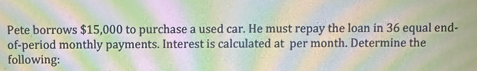 Pete borrows $15,000 to purchase a used car. He must repay the loan in 36 equal end- 
of-period monthly payments. Interest is calculated at per month. Determine the 
following: