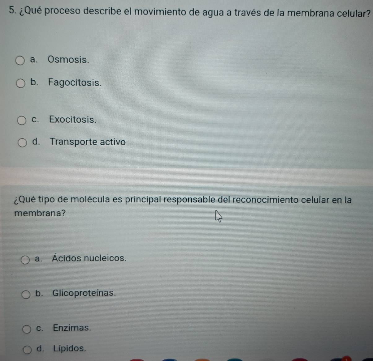 ¿Qué proceso describe el movimiento de agua a través de la membrana celular?
a. Osmosis.
b. Fagocitosis.
c. Exocitosis.
d. Transporte activo
¿Qué tipo de molécula es principal responsable del reconocimiento celular en la
membrana?
a. Ácidos nucleicos.
b. Glicoproteínas.
c. Enzimas.
d. Lípidos.