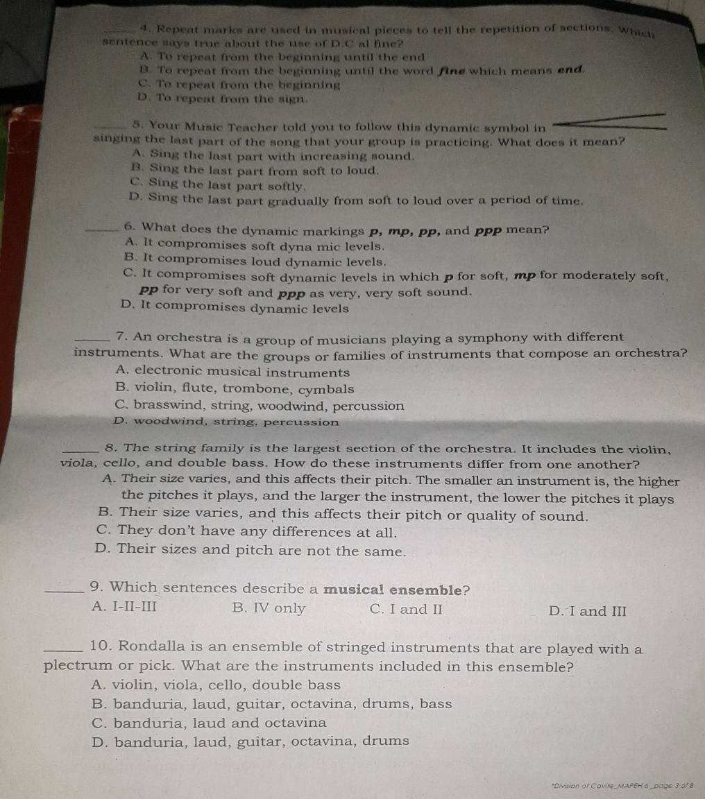 Repeat marks are used in musical pieces to tell the repetition of sections. Which
sentence says true about the use of D.C al fine?
A. To repeat from the beginning until the end
B. To repeat from the beginning until the word fine which means end.
C. To repeat from the beginning
D. To repeat from the sign.
_5. Your Music Teacher told you to follow this dynamic symbol in
singing the last part of the song that your group is practicing. What does it mean?
A. Sing the last part with increasing sound.
B. Sing the last part from soft to loud.
C. Sing the last part softly.
D. Sing the last part gradually from soft to loud over a period of time.
_6. What does the dynamic markings p, mp, pp, and ppp mean?
A. It compromises soft dyna mic levels.
B. It compromises loud dynamic levels.
C. It compromises soft dynamic levels in which p for soft, mp for moderately soft,
pp for very soft and ppp as very, very soft sound.
D. It compromises dynamic levels
_7. An orchestra is a group of musicians playing a symphony with different
instruments. What are the groups or families of instruments that compose an orchestra?
A. electronic musical instruments
B. violin, flute, trombone, cymbals
C. brasswind, string, woodwind, percussion
D. woodwind, string, percussion
_8. The string family is the largest section of the orchestra. It includes the violin,
viola, cello, and double bass. How do these instruments differ from one another?
A. Their size varies, and this affects their pitch. The smaller an instrument is, the higher
the pitches it plays, and the larger the instrument, the lower the pitches it plays
B. Their size varies, and this affects their pitch or quality of sound.
C. They don’t have any differences at all.
D. Their sizes and pitch are not the same.
_9. Which sentences describe a musical ensemble?
A. I-II-III B. IV only C. I and II D. I and III
_10. Rondalla is an ensemble of stringed instruments that are played with a
plectrum or pick. What are the instruments included in this ensemble?
A. violin, viola, cello, double bass
B. banduria, laud, guitar, octavina, drums, bass
C. banduria, laud and octavina
D. banduria, laud, guitar, octavina, drums
*Division of Cavite_MAPEH a _page 3 of 8