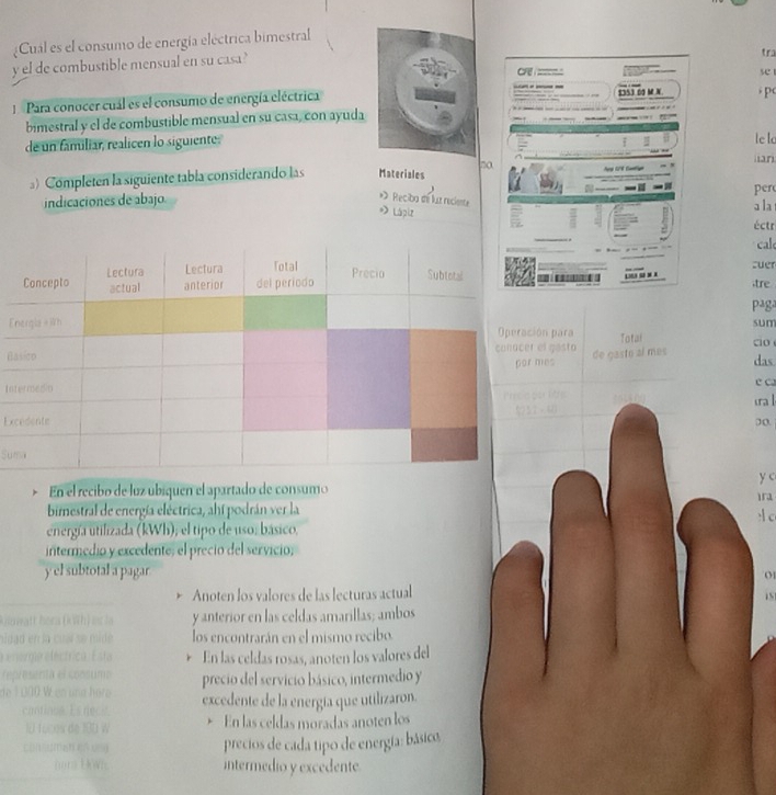 Cual es el consumo de energía eléctrica bimestral 
y el de combustible mensual en su casa? 
tra 
se 
: Para conocer cual es el consumo de energía eléctrica $353 00 M N 
bimestral y el de combustible mensual en su casa, con ayuda 
de un familiar, realicen lo siguiente. le l ian 
』) Completen la siguiente tabla considerando las Materiales 
per 
* Reciba d luz reciente 
indicaciones de abajo. a la 
» Lápiz 
éctr 
cald 
cuer 
tre 
P4g 
Eón para Total □o sum 
Bel gasto de gasto al más das 
mes 
Inura ǀ e C 
Ex 
Su 
y c 
En el recibo de luz ubiquen el apartado de consumo 
bimestral de energía eléctrica, ahí podrán ver la 

energía utilizada (kWh); el tipo de uso: básico. 
intermedio y excedente, el precio del servicio; 
y el subtotal a pagar 01 
Anoten los valores de las lecturas actual 
y anterior en las celdas amarillas; ambos 
los encontrarán en el mismo recibo. 
En las celdas rosas, anoten los valores del 
precio del servicio básico, intermedio y 
excedente de la energía que utilizaron. 
En las celdas moradas anoten los 
precios de cada tipo de energía: básico. 
intermedio y excedente