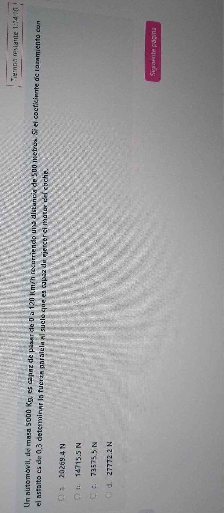 Tiempo restante 1:14:10 
Un automóvil, de masa 5000 Kg, es capaz de pasar de 0 a 120 Km/h recorriendo una distancia de 500 metros. Si el coeficiente de rozamiento con
el asfalto es de 0,3 determinar la fuerza paralela al suelo que es capaz de ejercer el motor del coche.
a. 20269.4 N
b. 14715.5 N
c. 73575.5 N
d. 27772.2 N
Siguiente página