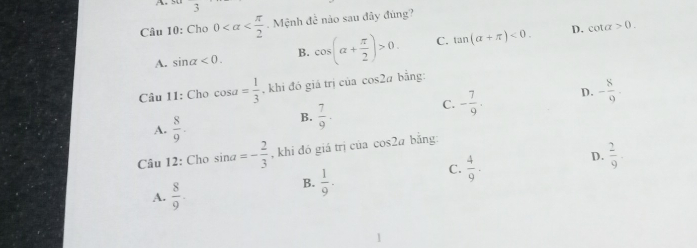 3
Câu 10: Cho 0 . Mệnh đề nào sau đây đúng?
A. sin alpha <0</tex>.
B. cos (alpha + π /2 )>0. C. tan (alpha +π )<0</tex>. D. cot alpha >0. 
Câu 11: Cho cos a= 1/3  , khi đó giá trị của cos 2a bằng:
C. - 7/9 .
D. - 8/9 .
A.  8/9 .
B.  7/9 . 
Câu 12: Cho sin a=- 2/3  , khi đó giá trị của cos 2a bằng:
D.  2/9 .
A.  8/9 .
B.  1/9 .
C.  4/9 .