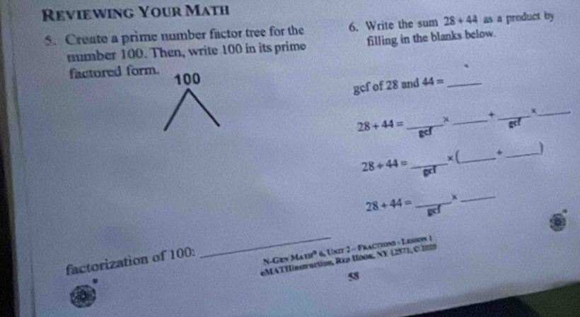 Reviewing Your Math 
5. Create a prime number factor tree for the 6. Write the sum 28+44 as a product by 
number 100. Then, write 100 in its prime filling in the blanks below. 
factored form.
100 44= _ 
gcf of 28 and 
+ _x_ 
_ 28+44=
_
28+44= _x (_ 4_
28+44= _×_ 
_N-Gen M_A121° 6, Unit 2 - Fractions - Lesson 1 
factorization of 100 : 
eMAT Hinstruction, Rxp Hoos, NY 1257), © 2029 
5