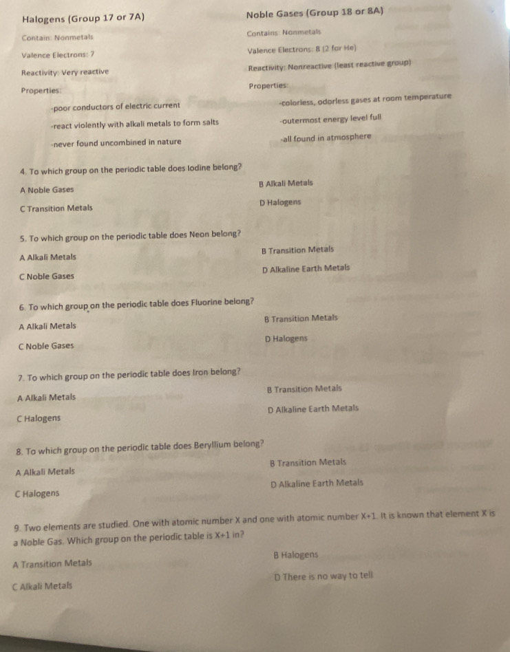 Halogens (Group 17 or 7A) Noble Gases (Group 18 or 8A)
Contain: Nonmetals Contains: Nonmetals
Valence Electrons: 7 Valence Electrons: 8 (2 for He)
Reactivity: Very reactive Reactivity: Nonreactive (least reactive group)
Properties Properties
-poor conductors of electric current -colorless, odorless gases at room temperature
-react violently with alkali metals to form salts -outermost energy level full
-never found uncombined in nature -all found in atmosphere
4. To which group on the periodic table does lodine belong?
A Noble Gases B Alkali Metals
C Transition Metals D Halogens
5. To which group on the periodic table does Neon belong?
A Alkali Metals B Transition Metals
C Noble Gases D Alkaline Earth Metals
6. To which group on the periodic table does Fluorine belong?
A Alkali Metals B Transition Metals
C Noble Gases D Halogens
7. To which group on the periodic table does Iron belong?
A Alkali Metals B Transition Metals
C Halogens D Alkaline Earth Metals
8. To which group on the periodic table does Beryllium belong?
A Alkali Metals B Transition Metals
C Halogens D Alkaline Earth Metals
9. Two elements are studied. One with atomic number X and one with atomic number X+1 It is known that element X is
a Noble Gas. Which group on the periodic table is X+1 1 ?
B Halogens
A Transition Metals
C Alkali Metals D There is no way to tell