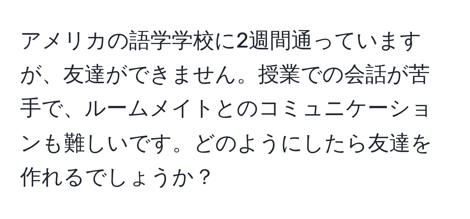 アメリカの語学学校に2週間通っていますが、友達ができません。授業での会話が苦手で、ルームメイトとのコミュニケーションも難しいです。どのようにしたら友達を作れるでしょうか？