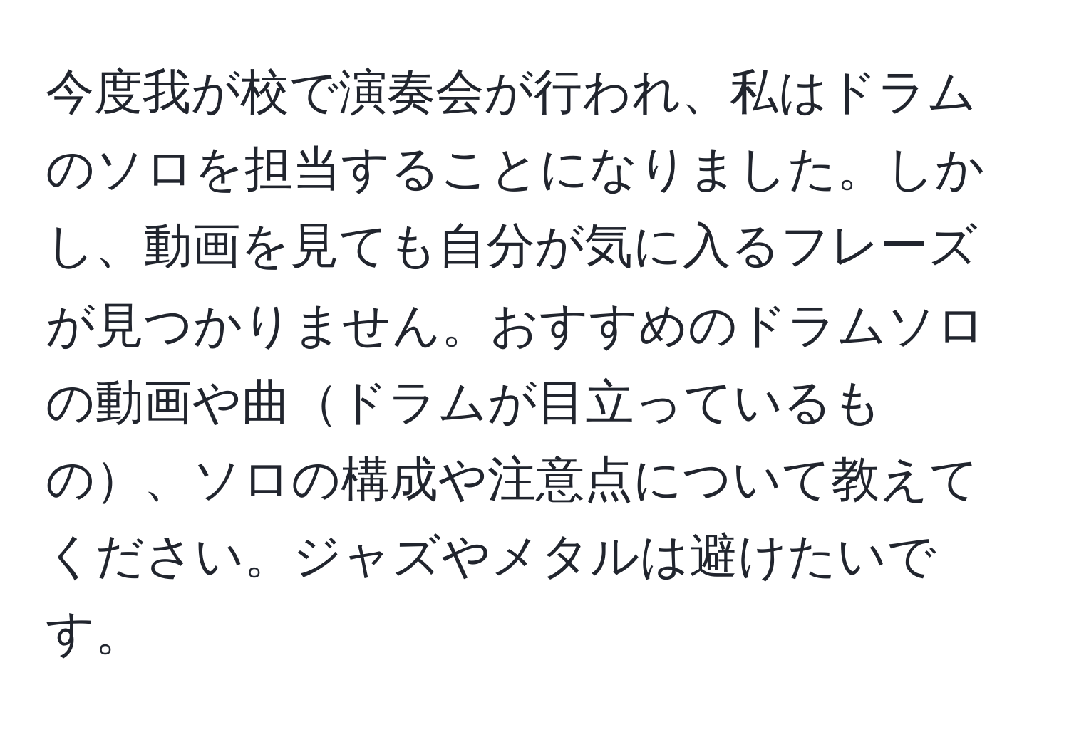 今度我が校で演奏会が行われ、私はドラムのソロを担当することになりました。しかし、動画を見ても自分が気に入るフレーズが見つかりません。おすすめのドラムソロの動画や曲ドラムが目立っているもの、ソロの構成や注意点について教えてください。ジャズやメタルは避けたいです。