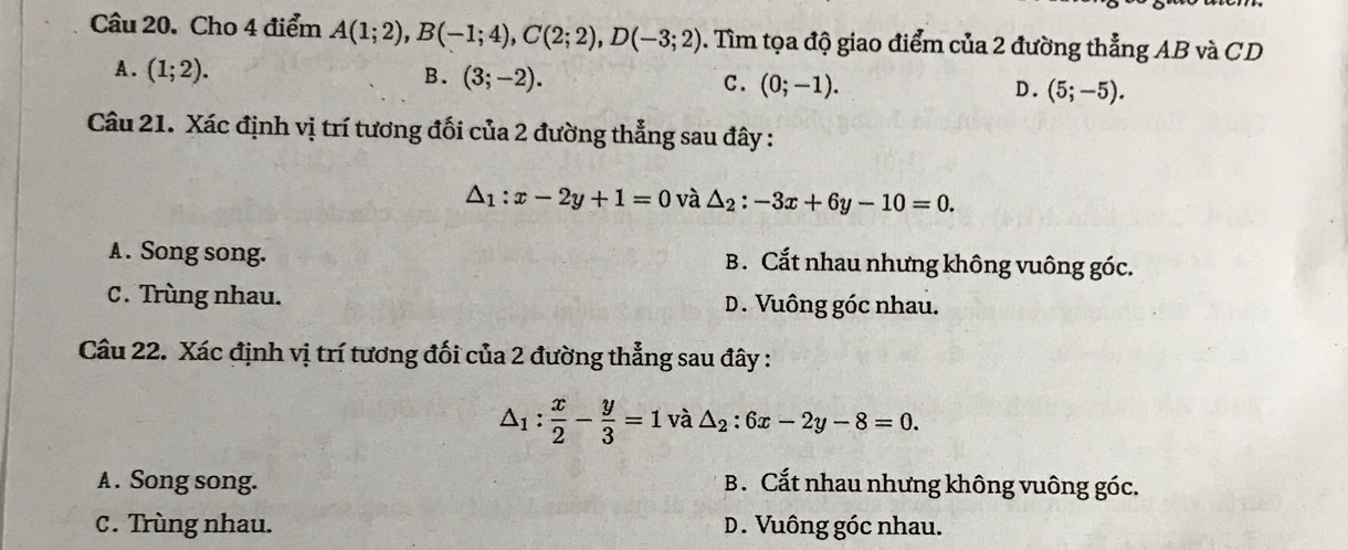 Cho 4 điểm A(1;2), B(-1;4), C(2;2), D(-3;2). Tìm tọa độ giao điểm của 2 đường thẳng AB và CD
A. (1;2).
B. (3;-2). C. (0;-1). D. (5;-5). 
Câu 21. Xác định vị trí tương đối của 2 đường thẳng sau đây :
△ _1:x-2y+1=0 và △ _2:-3x+6y-10=0.
A . Song song. B. Cắt nhau nhưng không vuông góc.
C. Trùng nhau. D. Vuông góc nhau.
Câu 22. Xác định vị trí tương đối của 2 đường thẳng sau đây :
△ _1: x/2 - y/3 =1vhat a△ _2:6x-2y-8=0.
A . Song song. B. Cắt nhau nhưng không vuông góc.
C. Trùng nhau. D. Vuông góc nhau.