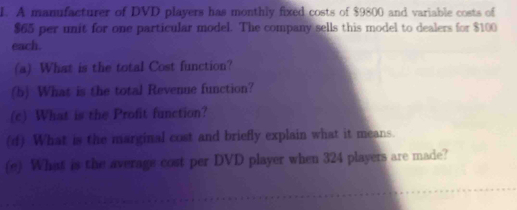 A manufacturer of DVD players has monthly fixed costs of $9800 and variable costs of
$65 per unit for one particular model. The company sells this model to dealers for $100
each. 
(a) What is the total Cost function? 
(b) What is the total Revenue function? 
(c) What is the Profit function? 
(d) What is the marginal cost and briefly explain what it means. 
(e) What is the average cost per DVD player when 324 players are made?