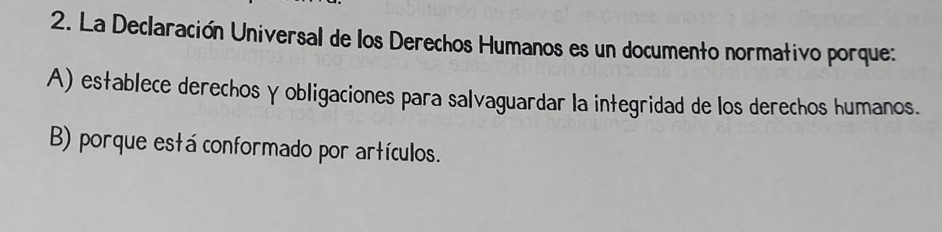 La Declaración Universal de los Derechos Humanos es un documento normativo porque:
A) establece derechos γobligaciones para salvaguardar la integridad de los derechos humanos.
B) porque está conformado por artículos.