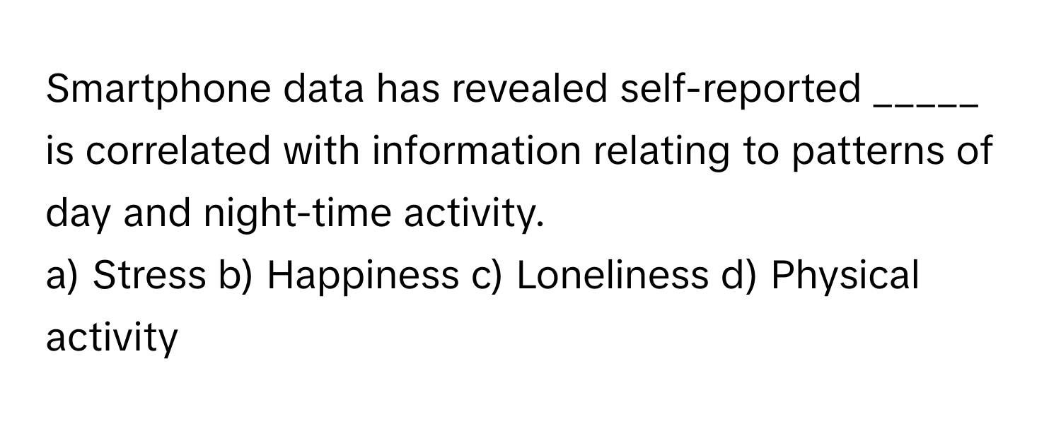 Smartphone data has revealed self-reported _____ is correlated with information relating to patterns of day and night-time activity.

a) Stress b) Happiness c) Loneliness d) Physical activity