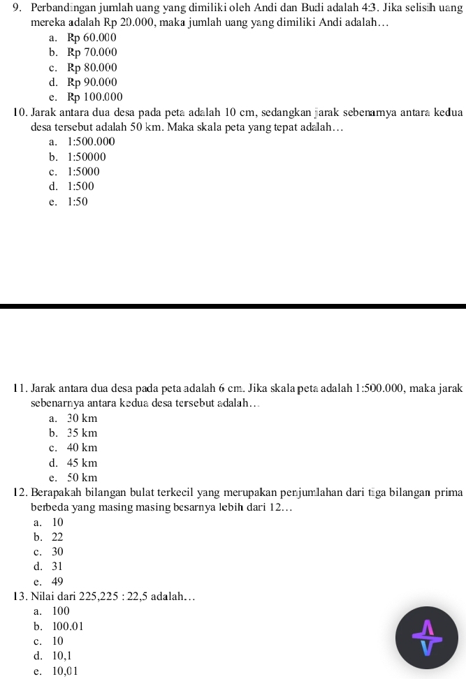 Perbandıngan jumlah uang yang dimiliki oleh Andi dan Budi adalah 4:3. Jika selis h uang
mereka adalah Rp 20.000, maka jumlah uang yang dimiliki Andi adalah…
a. Rp 60.000
b. Rp 70.000
c. Rp 80.000
d. Rp 90.000
e. Rp 100.000
10. Jarak antara dua desa pada peta adalah 10 cm, sedangkan arak sebenamya antara kedua
desa tersebut adalah 50 km. Maka skala peta yang tepat adalah….
a. 1:500.000
b. 1:50000
c. 1:5000
d. 1:500
e. 1:50
11. Jarak antara dua desa pada peta adalah 6 cm. Jika skala peta adalah 1:50 0.000, maka jarak
sebenarnya antara kedua desa tersebut adalah..
a. 30 km
b. 35 km
c. 40 km
d. 45 km
e. 50 km
12. Berapakah bilangan bulat terkecil yang merupakan penjumlahan dari tāga bilangan prima
berbeda yang masing masing besarnya lebih dari 12..
a. 10
b. 22
c. 30
d. 31
e. 49
13. Nilai dari 225, 225:22, , 5 adalah…
a. 100
b. 100.01
c. 10
d. 10, 1
e. 10, 0 1