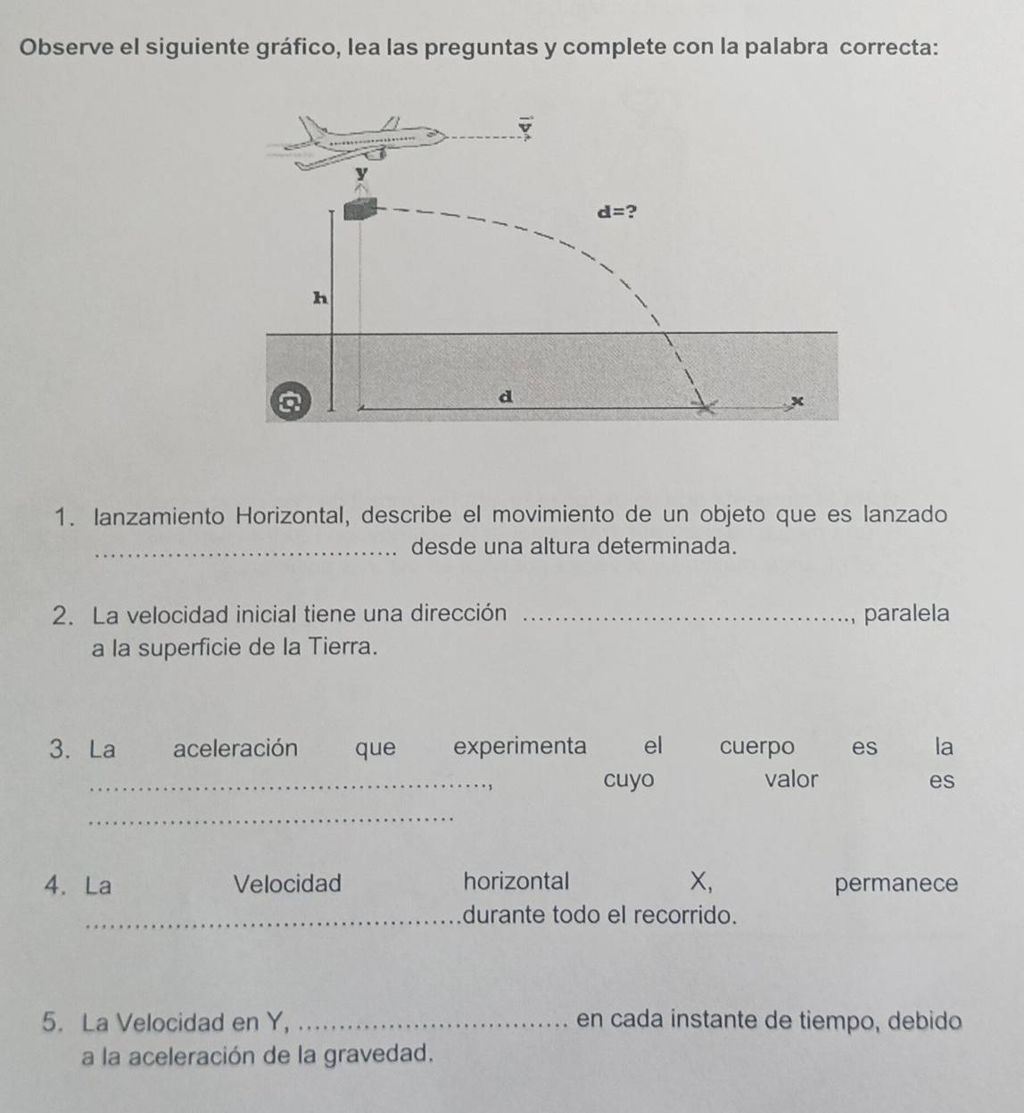 Observe el siguiente gráfico, lea las preguntas y complete con la palabra correcta:
1. lanzamiento Horizontal, describe el movimiento de un objeto que es lanzado
_desde una altura determinada.
2. La velocidad inicial tiene una dirección _paralela
a la superficie de la Tierra.
3. La aceleración que experimenta el cuerpo es la
_cuyo valor es
_
4. La Velocidad horizontal X, permanece
_durante todo el recorrido.
5. La Velocidad en Y, _en cada instante de tiempo, debido
a la aceleración de la gravedad.