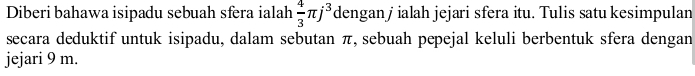 Diberi bahawa isipadu sebuah sfera ialah  4/3 π j^3 dengan j ialah jejari sfera itu. Tulis satu kesimpulan 
secara deduktif untuk isipadu, dalam sebutan π, sebuah pepejal keluli berbentuk sfera dengan 
jejari 9 m.