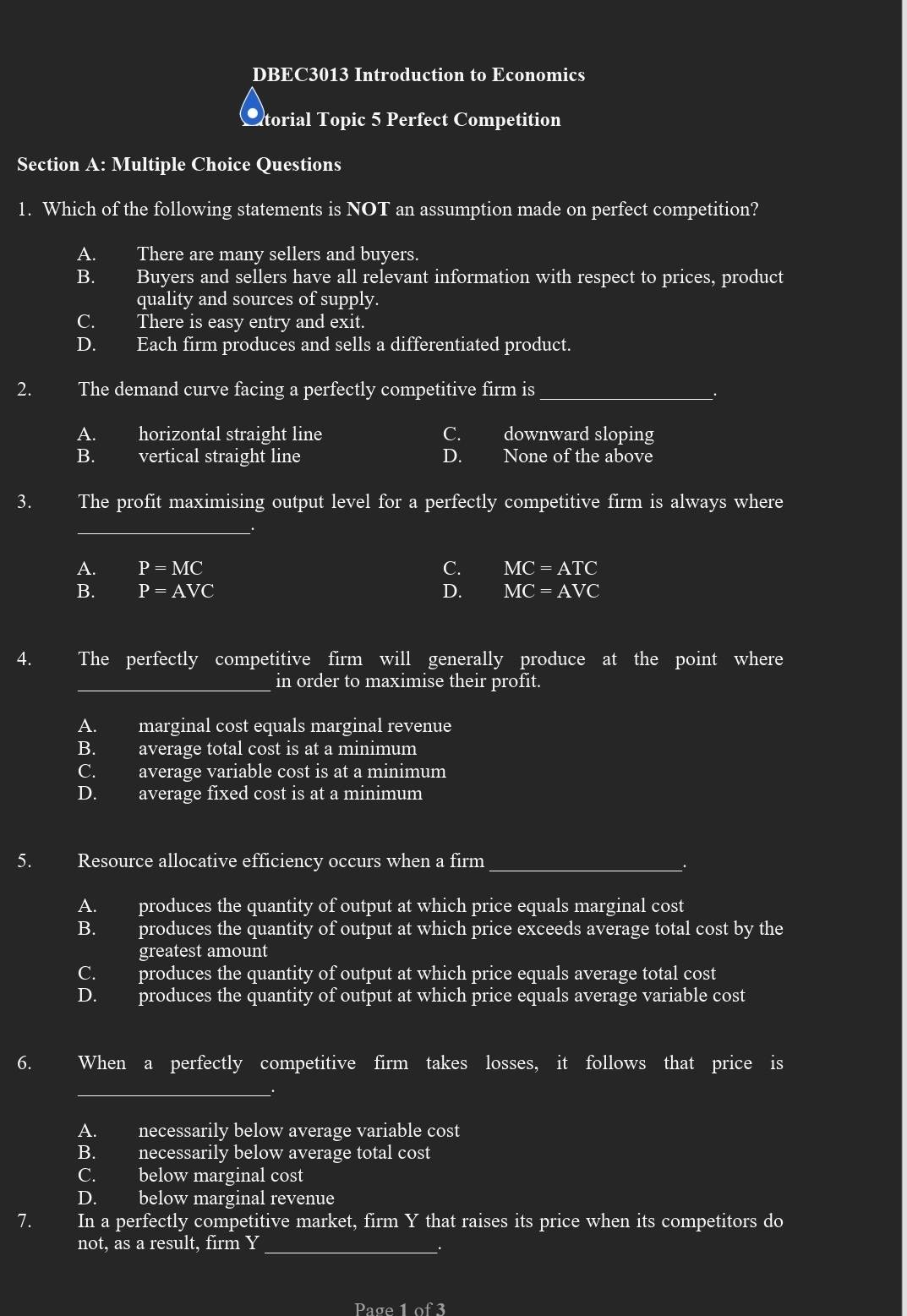 DBEC3013 Introduction to Economics
Ctorial Topic 5 Perfect Competition
Section A: Multiple Choice Questions
1. Which of the following statements is NOT an assumption made on perfect competition?
A. There are many sellers and buyers.
B. Buyers and sellers have all relevant information with respect to prices, product
quality and sources of supply.
C. There is easy entry and exit.
D. Each firm produces and sells a differentiated product.
2. The demand curve facing a perfectly competitive firm is_
A. horizontal straight line C. downward sloping
B. vertical straight line D. None of the above
3. The profit maximising output level for a perfectly competitive firm is always where
_
A. P=MC C. MC=ATC
B. P=AVC D. MC=AVC
4. The perfectly competitive firm will generally produce at the point where
_in order to maximise their profit.
A. marginal cost equals marginal revenue
B. average total cost is at a minimum
C. average variable cost is at a minimum
D. average fixed cost is at a minimum
5. Resource allocative efficiency occurs when a firm_
A. produces the quantity of output at which price equals marginal cost
B. produces the quantity of output at which price exceeds average total cost by the
greatest amount
C. produces the quantity of output at which price equals average total cost
D. produces the quantity of output at which price equals average variable cost
6. I When a perfectly competitive firm takes losses, it follows that price is
_
A. necessarily below average variable cost
B. necessarily below average total cost
C. below marginal cost
D. below marginal revenue
7. In a perfectly competitive market, firm Y that raises its price when its competitors do
not, as a result, firm Y _
Page 1 of 3