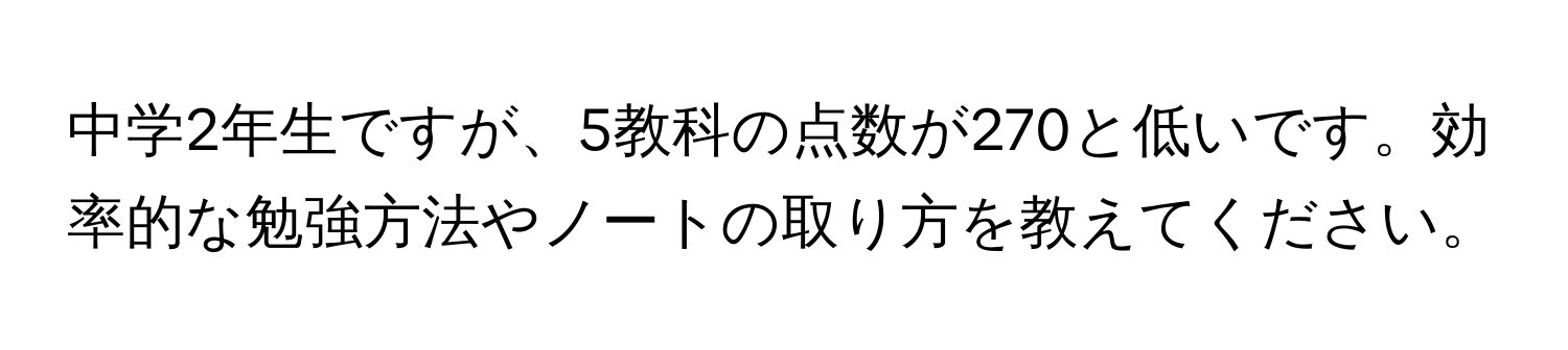 中学2年生ですが、5教科の点数が270と低いです。効率的な勉強方法やノートの取り方を教えてください。